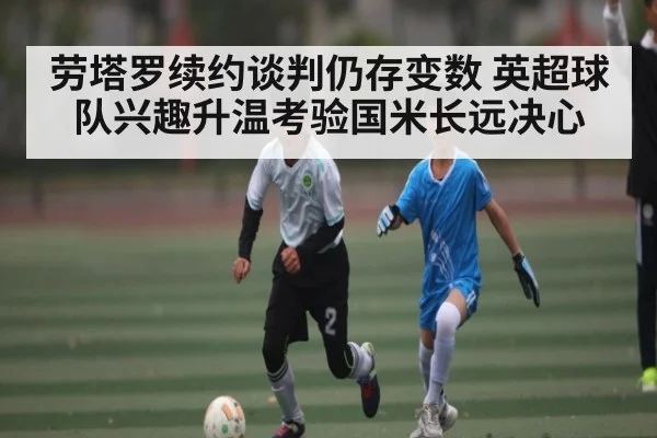 劳塔罗续约谈判仍存变数 英超球队兴趣升温考验国米长远决心 | Kaiyun